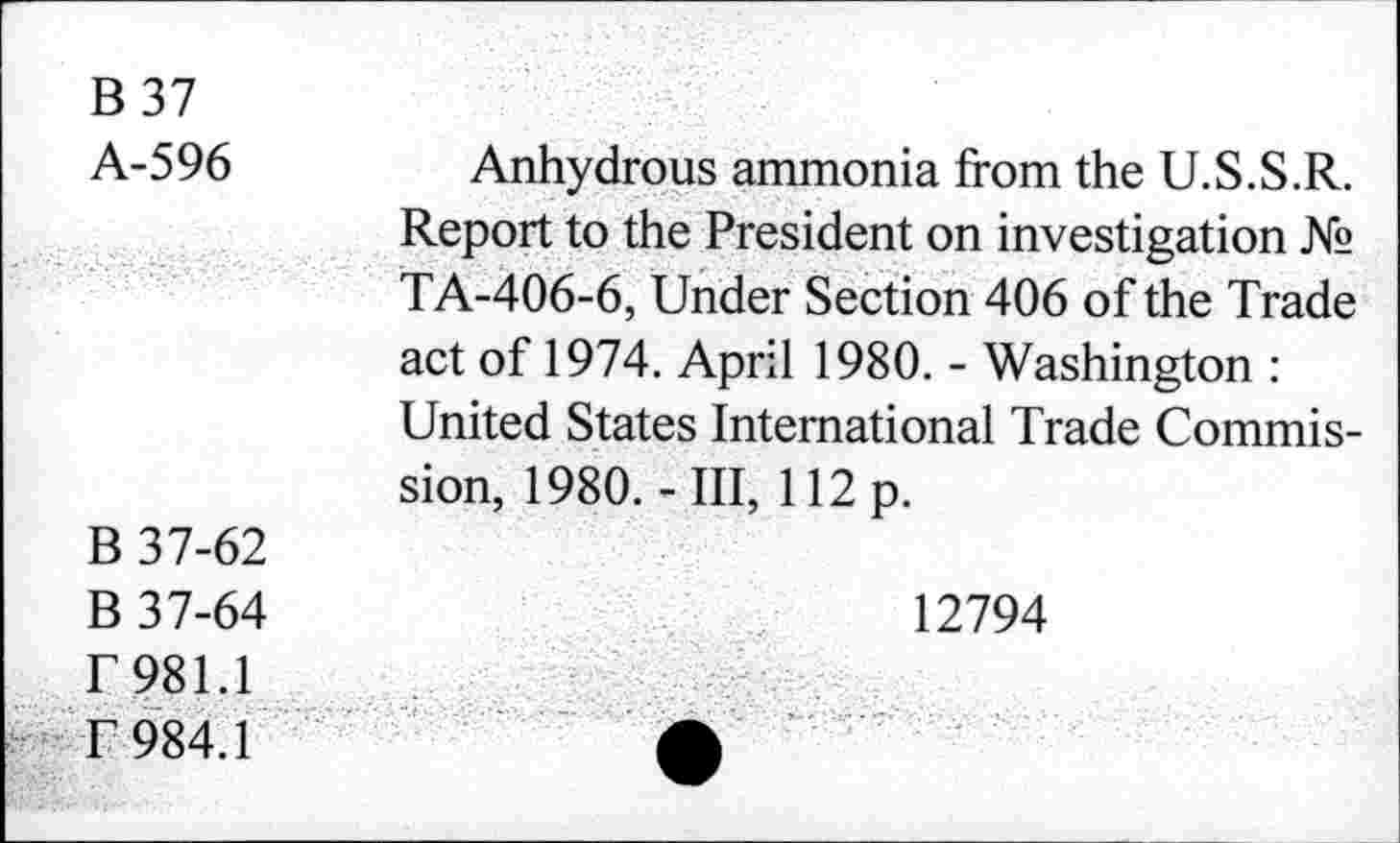 ﻿B 37
A-596
Anhydrous ammonia from the U.S.S.R. Report to the President on investigation № TA-406-6, Under Section 406 of the Trade act of 1974. April 1980. - Washington : United States International Trade Commission, 1980.-Ill, 112 p.
B 37-62
B 37-64 r 981.1 f 984.1
12794